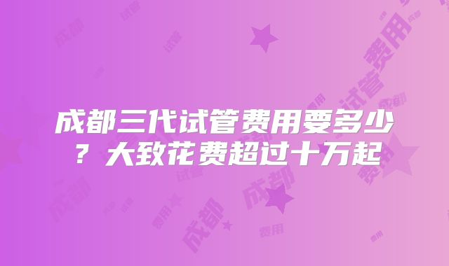 成都三代试管费用要多少？大致花费超过十万起