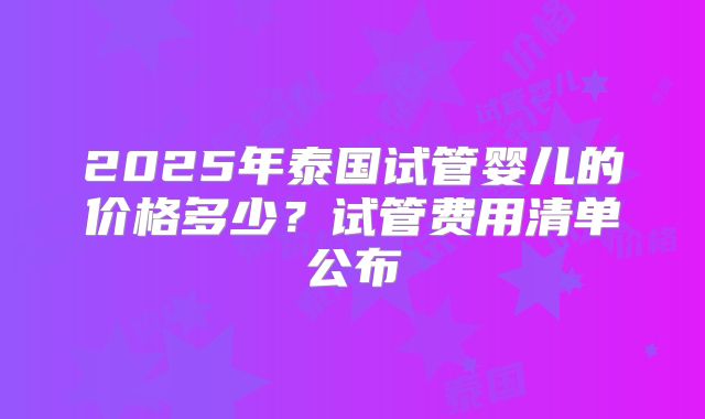2025年泰国试管婴儿的价格多少？试管费用清单公布