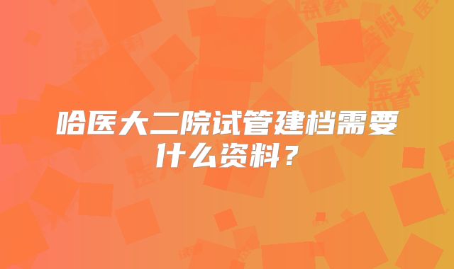 哈医大二院试管建档需要什么资料?
