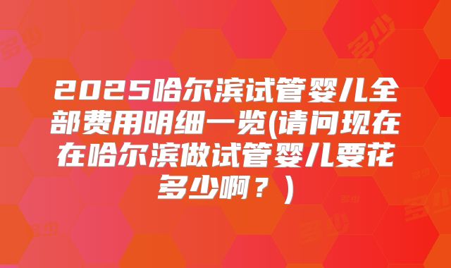 2025哈尔滨试管婴儿全部费用明细一览(请问现在在哈尔滨做试管婴儿要花多少啊？)