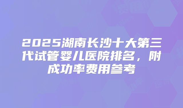 2025湖南长沙十大第三代试管婴儿医院排名，附成功率费用参考