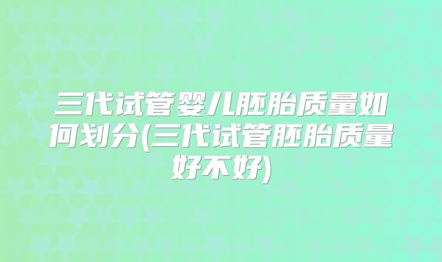 三代试管婴儿胚胎质量如何划分(三代试管胚胎质量好不好)