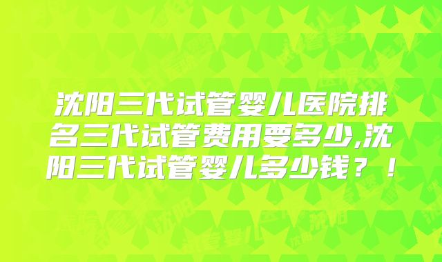 沈阳三代试管婴儿医院排名三代试管费用要多少,沈阳三代试管婴儿多少钱？！