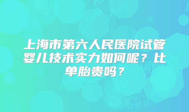 上海市第六人民医院试管婴儿技术实力如何呢？比单胎贵吗？
