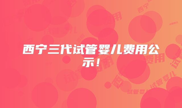 西宁三代试管婴儿费用公示！
