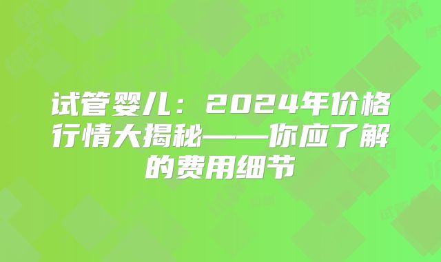 试管婴儿：2024年价格行情大揭秘——你应了解的费用细节