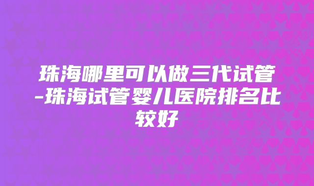 珠海哪里可以做三代试管-珠海试管婴儿医院排名比较好