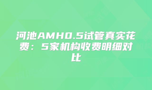 河池AMH0.5试管真实花费：5家机构收费明细对比