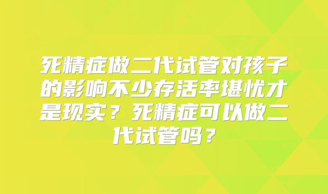死精症做二代试管对孩子的影响不少存活率堪忧才是现实？死精症可以做二代试管吗？