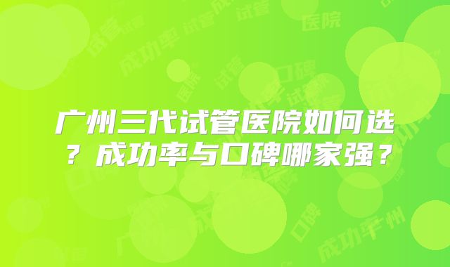 广州三代试管医院如何选？成功率与口碑哪家强？