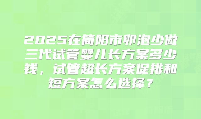 2025在简阳市卵泡少做三代试管婴儿长方案多少钱，试管超长方案促排和短方案怎么选择？