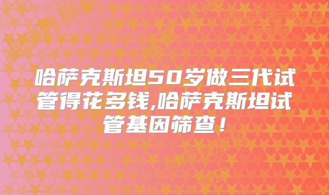 哈萨克斯坦50岁做三代试管得花多钱,哈萨克斯坦试管基因筛查！
