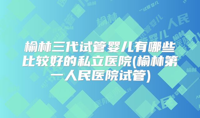 榆林三代试管婴儿有哪些比较好的私立医院(榆林第一人民医院试管)