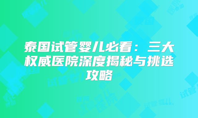 泰国试管婴儿必看：三大权威医院深度揭秘与挑选攻略