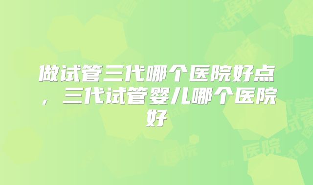 做试管三代哪个医院好点，三代试管婴儿哪个医院好