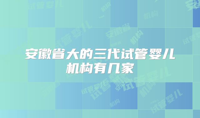 安徽省大的三代试管婴儿机构有几家