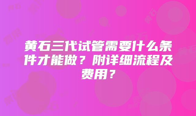 黄石三代试管需要什么条件才能做?附详细流程及费用?