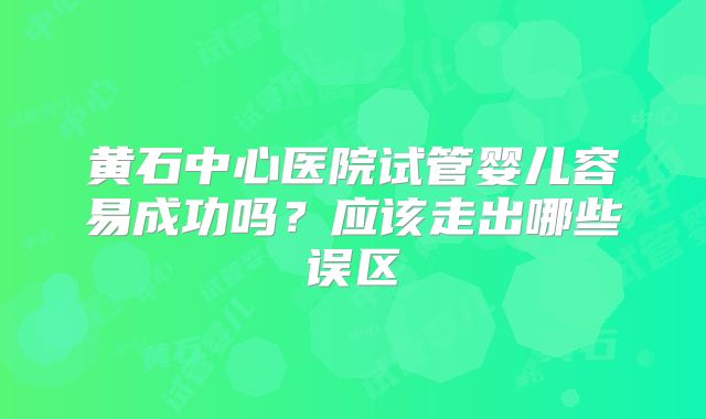 黄石中心医院试管婴儿容易成功吗？应该走出哪些误区