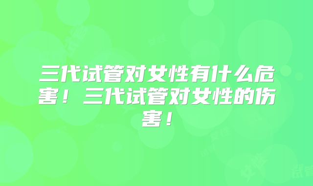 三代试管对女性有什么危害！三代试管对女性的伤害！