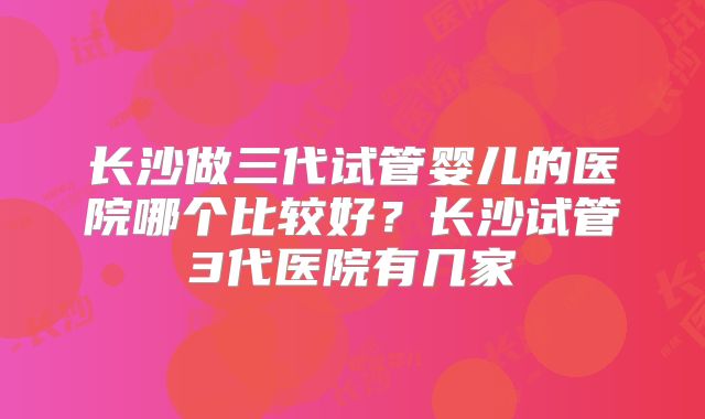长沙做三代试管婴儿的医院哪个比较好？长沙试管3代医院有几家