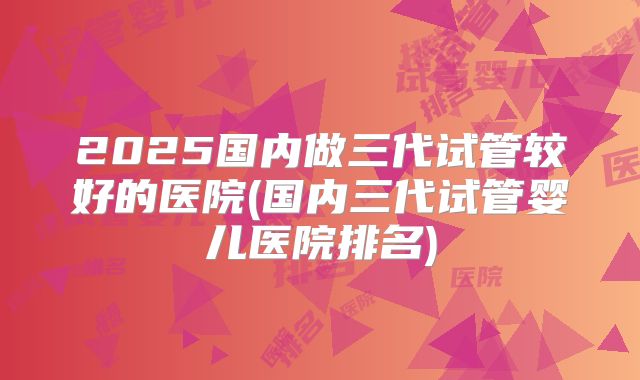 2025国内做三代试管较好的医院(国内三代试管婴儿医院排名)