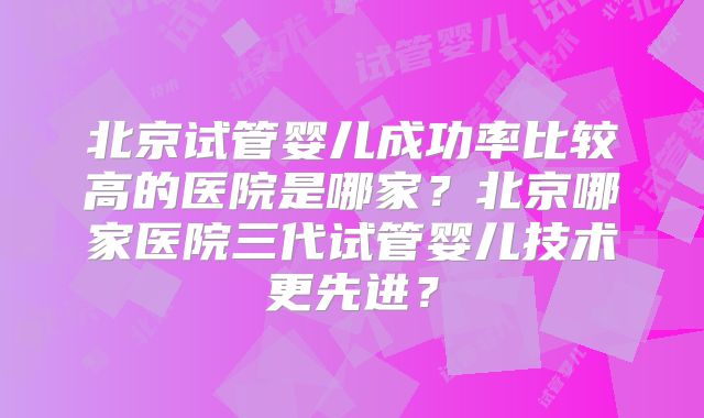 北京试管婴儿成功率比较高的医院是哪家？北京哪家医院三代试管婴儿技术更先进？