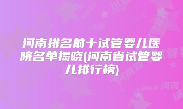河南排名前十试管婴儿医院名单揭晓(河南省试管婴儿排行榜)
