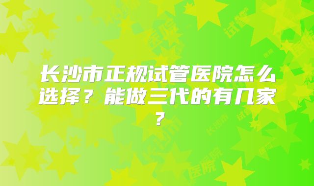 长沙市正规试管医院怎么选择？能做三代的有几家？