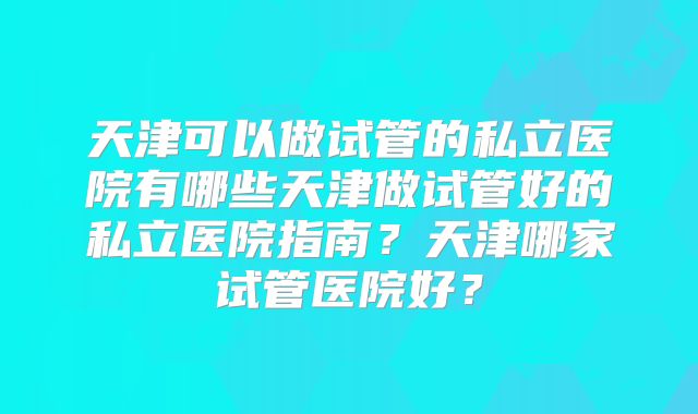 天津可以做试管的私立医院有哪些天津做试管好的私立医院指南?天津哪家试管医院好?