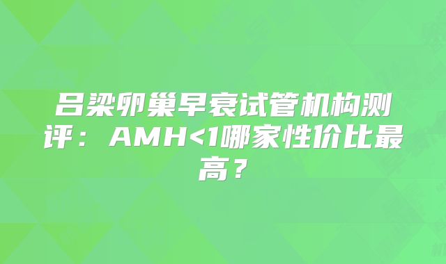 吕梁卵巢早衰试管机构测评:AMH<1哪家性价比最高?