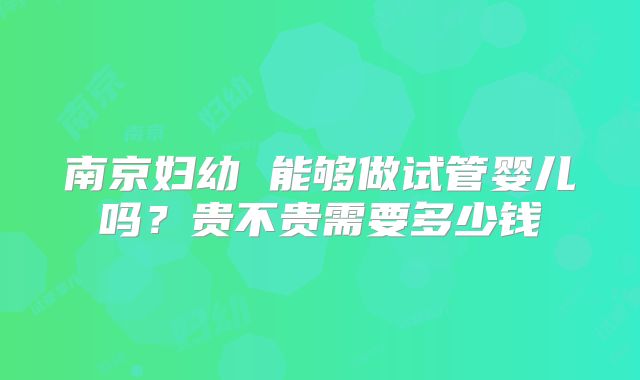 南京妇幼 能够做试管婴儿吗？贵不贵需要多少钱