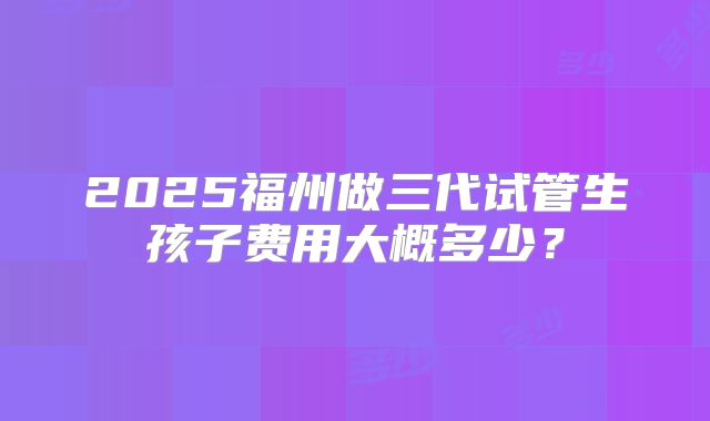 2025福州做三代试管生孩子费用大概多少?