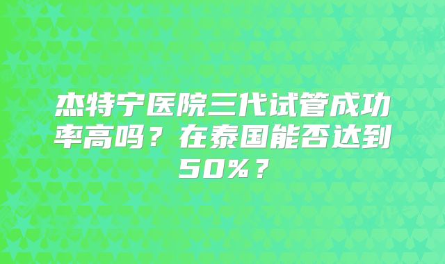 杰特宁医院三代试管成功率高吗?在泰国能否达到50%?