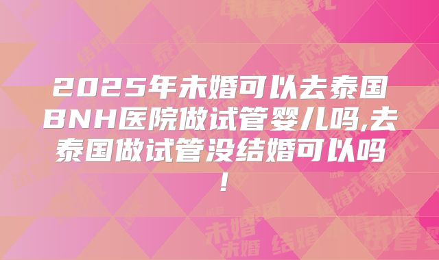2025年未婚可以去泰国BNH医院做试管婴儿吗,去泰国做试管没结婚可以吗！