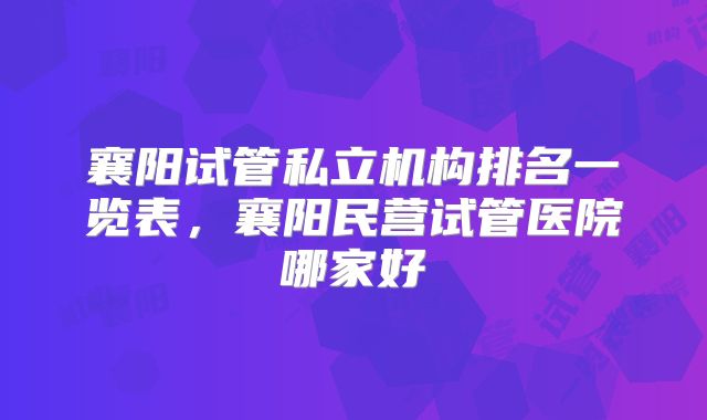 襄阳试管私立机构排名一览表,襄阳民营试管医院哪家好