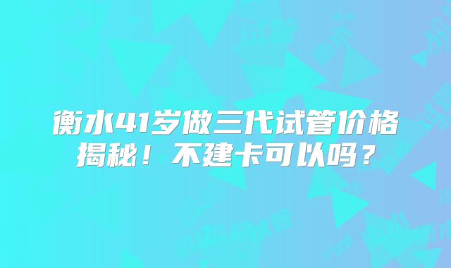 衡水41岁做三代试管价格揭秘!不建卡可以吗?