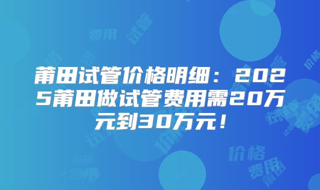 莆田试管价格明细:2025莆田做试管费用需20万元到30万元!
