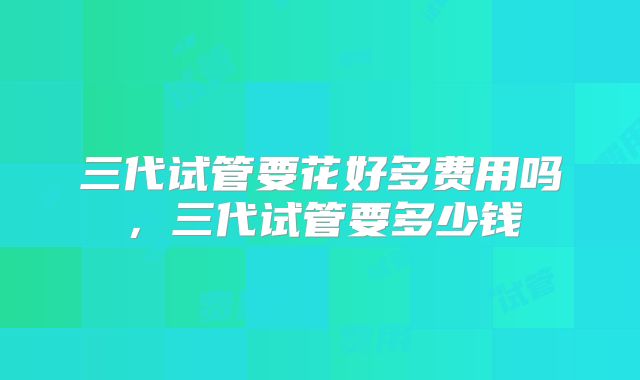 三代试管要花好多费用吗,三代试管要多少钱