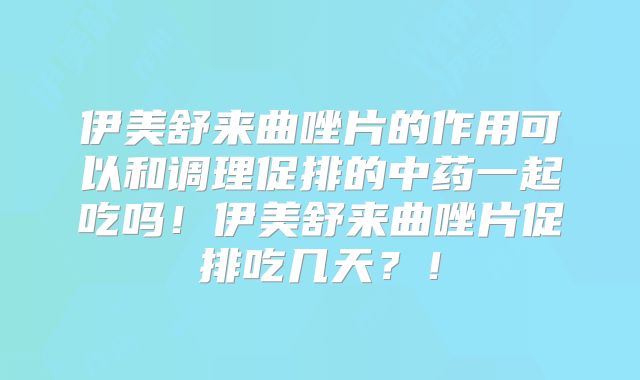 伊美舒来曲唑片的作用可以和调理促排的中药一起吃吗！伊美舒来曲唑片促排吃几天？！