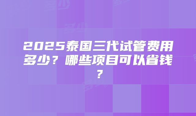 2025泰国三代试管费用多少？哪些项目可以省钱？