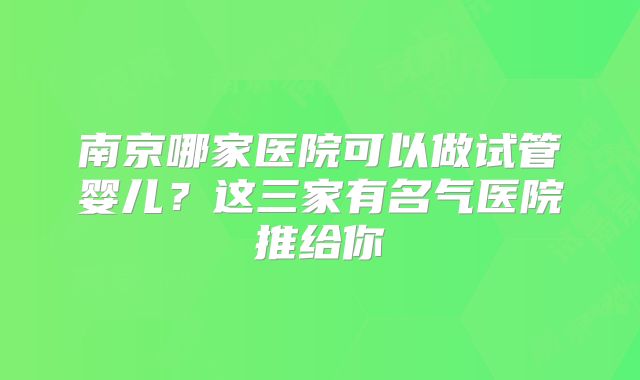 南京哪家医院可以做试管婴儿?这三家有名气医院推给你