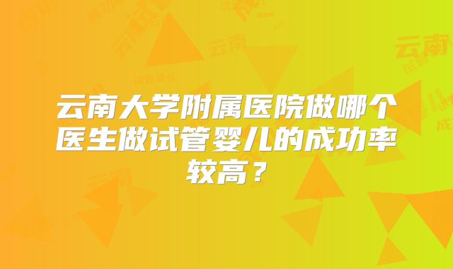 云南大学附属医院做哪个医生做试管婴儿的成功率较高？