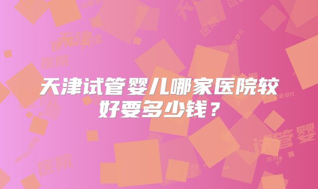 天津试管婴儿哪家医院较好要多少钱?
