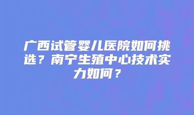 广西试管婴儿医院如何挑选？南宁生殖中心技术实力如何？