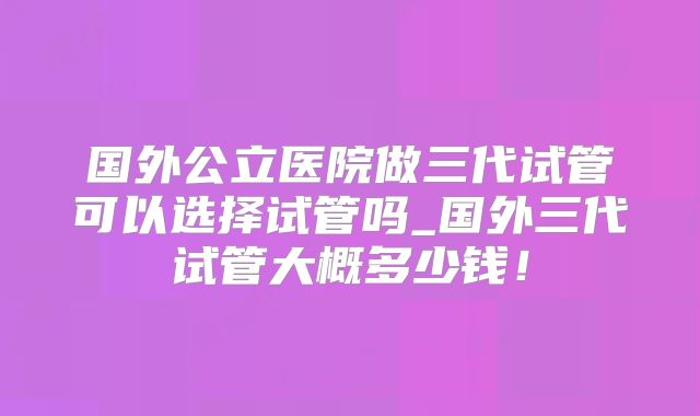 国外公立医院做三代试管可以选择试管吗_国外三代试管大概多少钱！