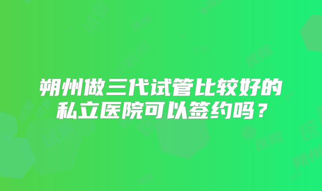 朔州做三代试管比较好的私立医院可以签约吗？