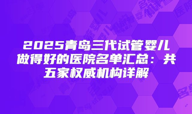 2025青岛三代试管婴儿做得好的医院名单汇总：共五家权威机构详解