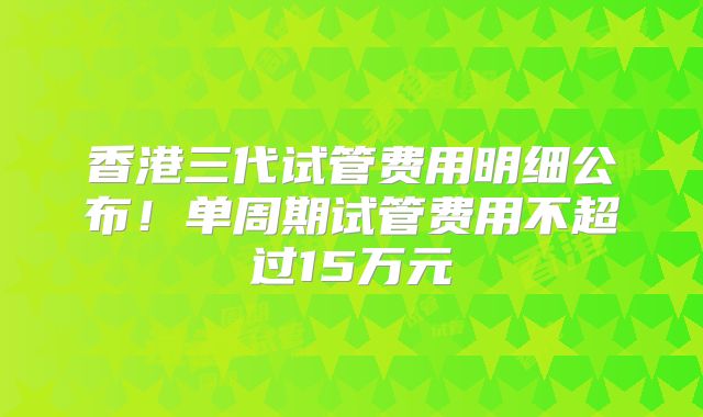 香港三代试管费用明细公布!单周期试管费用不超过15万元