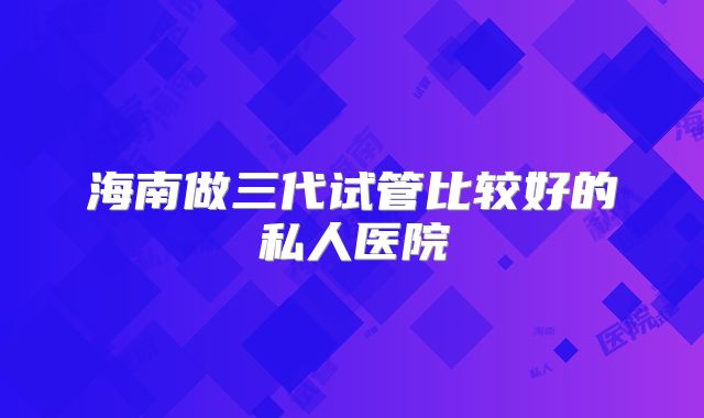 海南做三代试管比较好的私人医院
