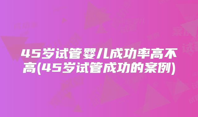 45岁试管婴儿成功率高不高(45岁试管成功的案例)
